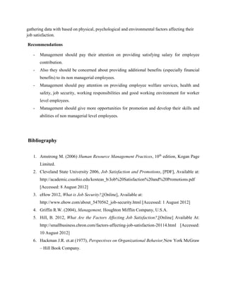 gathering data with based on physical, psychological and environmental factors affecting their 
job satisfaction. 
Recommendations 
- Management should pay their attention on providing satisfying salary for employee 
contribution. 
- Also they should be concerned about providing additional benefits (especially financial 
benefits) to its non managerial employees. 
- Management should pay attention on providing employee welfare services, health and 
safety, job security, working responsibilities and good working environment for worker 
level employees. 
- Management should give more opportunities for promotion and develop their skills and 
abilities of non managerial level employees. 
Bibliography 
1. Amstrong M. (2006) Human Resource Management Practices, 10th edition, Kogan Page 
Limited. 
2. Cleveland State University 2006, Job Satisfaction and Promotions, [PDF], Available at: 
http://academic.csuohio.edu/kosteas_b/Job%20Satisfaction%20and%20Promotions.pdf 
[Accessed: 8 August 2012] 
3. eHow 2012, What is Job Security?,[Online], Available at: 
http://www.ehow.com/about_5470562_job-security.html [Accessed: 1 August 2012] 
4. Griffin R.W. (2004), Management, Houghton Mifflin Company, U.S.A. 
5. Hill, B. 2012, What Are the Factors Affecting Job Satisfaction?,[Online] Available At: 
http://smallbusiness.chron.com/factors-affecting-job-satisfaction-20114.html [Accessed: 
10 August 2012] 
6. Hackman J.R. et.at (1977), Perspectives on Organizational Behavior,New York McGraw 
– Hill Book Company. 
 