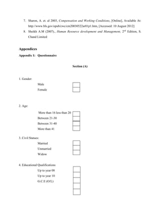 7. Sharon, A. et. al 2003, Compensation and Working Conditions, [Online], Available At: 
http://www.bls.gov/opub/cwc/cm20030522ar01p1.htm, [Accessed: 10 August 2012] 
8. Sheikh A.M (2007)., Human Resource development and Management, 2nd Edition, S. 
Chand Limited 
Appendices 
Appendix 1: Questionnaire 
Section (A) 
1. Gender: 
Male 
Female 
2. Age: 
More than 16 less than 20 
Between 21-30 
Between 31-40 
More than 41 
3. Civil Statues: 
Married 
Unmarried 
Widow 
4. Educational Qualifications 
Up to year 08 
Up to year 10 
G.C.E (O/L) 
 