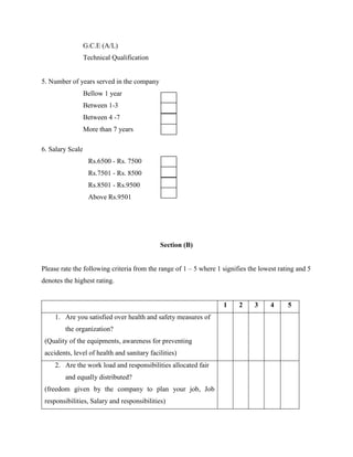 G.C.E (A/L) 
Technical Qualification 
5. Number of years served in the company 
Bellow 1 year 
Between 1-3 
Between 4 -7 
More than 7 years 
6. Salary Scale 
Rs.6500 - Rs. 7500 
Rs.7501 - Rs. 8500 
Rs.8501 - Rs.9500 
Above Rs.9501 
Section (B) 
Please rate the following criteria from the range of 1 – 5 where 1 signifies the lowest rating and 5 
denotes the highest rating. 
1 2 3 4 5 
1. Are you satisfied over health and safety measures of 
the organization? 
(Quality of the equipments, awareness for preventing 
accidents, level of health and sanitary facilities) 
2. Are the work load and responsibilities allocated fair 
and equally distributed? 
(freedom given by the company to plan your job, Job 
responsibilities, Salary and responsibilities) 
 