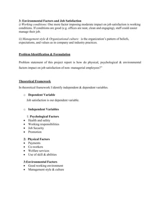 3: Environmental Factors and Job Satisfaction 
i) Working conditions: One more factor imposing moderate impact on job satisfaction is working 
conditions. If conditions are good (e.g. offices are neat, clean and engaging), staff could easier 
manage their job. 
ii) Management style & Organizational culture: is the organization’s pattern of beliefs, 
expectations, and values as in company and industry practices. 
Problem Identification & Formulation 
Problem statement of this project report is how do physical, psychological & environmental 
factors impact on job satisfaction of non- managerial employees?” 
Theoretical Framework 
In theoretical framework I identify independent & dependent variables. 
o Dependent Variable 
Job satisfaction is our dependent variable. 
o Independent Variables 
1: Psychological Factors 
 Health and safety 
 Working responsibilities 
 Job Security 
 Promotion 
2: Physical Factors 
 Payments 
 Co-workers 
 Welfare services 
 Use of skill & abilities 
3:Environmental Factors 
 Good working environment 
 Management style & culture 
 