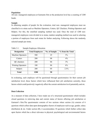 Population 
All non- managerial employees at Garments firm at the production level has a counting of 1200 
heads. 
Sample 
In obtaining samples of people for the evaluation, total non- managerial employees must me 
classified in to strata such as Machine Operators, Cutters, QC Checkers, Printing Operators and 
Helpers. For this, the stratified sampling method was used. Once the total of 1200 non-managerial 
employees were divided in to strata, random sampling method was used in selecting 
a portion of employees from each strata for further analyzing. Following shows the randomly 
selected sample per strata. 
Table 3.1: Sample Employee Allocation 
Designation Total Employees No. of Sample % from the Total 
Machine Operators 500 25 5% 
Cutters 200 08 4% 
QC checkers 200 06 3% 
Printing Operators 100 06 6% 
Helpers 200 05 2.5% 
Total 1200 50 
In evaluating, each employee will be questioned through questionnaires for their current job 
satisfaction level, those factors which have influenced their job satisfaction currently, those 
factors which could positively/ negatively affect the current satisfaction level potentially and etc. 
Data Collection 
As a measure of data collection, I have made use of a structured questionnaire which includes 
closed questions in retrieving data and current status of factors affecting job satisfaction at 
Garment’s firm.The questionnaire consists of two sections where section (A) consists of 6 
questions which collect data upon demographics factors of employees such as age, gender, salary 
distribution & etc. Under section (B), it accommodates 10 questions which further collect data 
upon factors which has a direct relevance to physical, psychological and environmental factors 
 