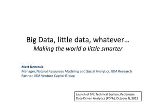 Big Data, little data, whatever…
Making the world a little smarter
Matt Denesuk
Manager, Natural Resources Modeling and Social Analytics, IBM Research
Partner, IBM Venture Capital Group
Launch of SPE Technical Section, Petroleum
Data-Driven Analytics (PD2A), October 8, 2012