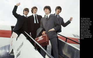 The Beatles leave
London airport in
1964. From left: John
Lennon, Ringo Starr,
Paul McCartney and
George Harrison.
Enthusiastic fans
welcomed the
Beatles in airports
and concert halls
around the world in
1964, as Beatlemania
swept the globe. (AP
Photo
 