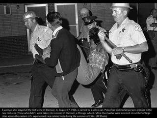 A woman who stayed at the riot scene in Dixmoor, IL, August 17, 1964, is carried to a police van. Police had ordered all persons indoors in the
race riot area. Those who didn't, were taken into custody in Dixmoor, a Chicago suburb. More than twelve were arrested. A number of large
cities across the eastern U.S. experienced race-related riots during the summer of 1964. (AP Photo)
 