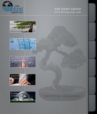 CULTIVATING EXCELLENCE
THE HUNT GROUP
w w w.hunt g roup. com
PRIVATE EQUITY
INTERMEDIARY
Since 1988, the Partners, Consultants, and Associates of Hunt Executive Search have successfully
demonstrated their ability to conduct executive search services unequaled by rival search firms.
We understand the war for talent rages and the unprecedented challenges faced by the business
community we serve in attracting,retaining,and developing senior management.
Our dedicated practice groups in Consumer Goods and Services, Life Sciences, and Diversified
Industrial markets ensure our deep market mastery and provide our clients access to the most
qualified candidates for every position.
Based on the client's objectives, we determine the profile of skills, competencies, and experience
required for a position, as well as uniqueness of the corporate culture and business needs.We work
with the highest standards of integrity and competence to identify and evaluate the "A” Player
candidates best suited to address the client's business challenges.
Our passion for continuous improvement has born proprietary best practices, which in collaborative
partnership with our clients, assures the right person is sourced and selected for each unique
executive position,virtually every time.
Our Expert Search Process drives the results through milestones and mutual accountability, which
EXECUTIVE SEARCH
& SELECTION
EXECUTIVE
ASSESSMENTS
GLOBAL
CAPABILITIES
ABOUT
THE HUNT GROUP
THE
GROUP, INC.
ABOUT
THEHUNTGROUP
EXECUTIVESEARCH
&SELECTION
PRIVATEEQUITY
INTERMEDIARY
EXECUTIVE
ASSESSMENTS
CONTACTUS
GLOBAL
CAPABILITIES
 