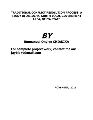 TRADITIONAL CONFLICT RESOLUTION PROCESS: A
STUDY OF ANIOCHA–SOUTH LOCAL GOVERNMENT
AREA, DELTA STATE
BY
Emmanuel Onyiye CHIADIKA
For complete project work, contact me on:
jaybloxy@mail.com
NOVEMBER, 2015
 