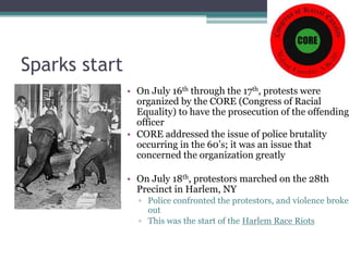 Sparks start
               • On July 16th through the 17th, protests were
                 organized by the CORE (Congress of Racial
                 Equality) to have the prosecution of the offending
                 officer
               • CORE addressed the issue of police brutality
                 occurring in the 60’s; it was an issue that
                 concerned the organization greatly

               • On July 18th, protestors marched on the 28th
                 Precinct in Harlem, NY
                 ▫ Police confronted the protestors, and violence broke
                   out
                 ▫ This was the start of the Harlem Race Riots
 