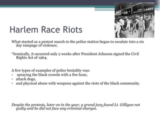 Harlem Race Riots
What started as a protest march to the police station began to escalate into a six
 day rampage of violence;

*Ironically, it occurred only 2 weeks after President Johnson signed the Civil
   Rights Act of 1964.


A few types of examples of police brutality was:
• spraying the black crowds with a fire hose,
• attack dogs,
• and physical abuse with weapons against the riots of the black community.




Despite the protests, later on in the year, a grand jury found Lt. Gilligan not
  guilty and he did not face any criminal charges.
 