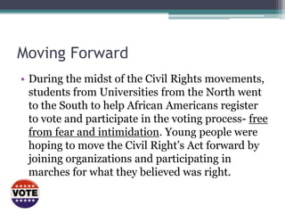 Moving Forward
• During the midst of the Civil Rights movements,
  students from Universities from the North went
  to the South to help African Americans register
  to vote and participate in the voting process- free
  from fear and intimidation. Young people were
  hoping to move the Civil Right’s Act forward by
  joining organizations and participating in
  marches for what they believed was right.
 