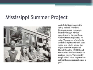 Mississippi Summer Project
                      A civil rights movement in
                      1964, named Freedom
                      Summer, was a campaign
                      launched to get African
                      Americans in the southern
                      United States registered to
                      vote. Thousands of students
                      and civil rights activists, both
                      white and black, joined the
                      organization Congress of
                      Racial Equality (CORE) and
                      traveled to southern states to
                      register voters. They mostly
                      emphasized voter registration
                      rather than desegregation as a
                      goal.
 