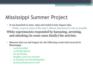 Mississippi Summer Project
• It was launched in June, 1964 and ended in late August 1964
   ▫ GOAL: to get as many of the state’s African Americans to vote as possible
White supremacists responded by harassing, arresting,
 and attacking (in some cases fatally) the activists.

• Between June 20 and August 26, the following events had occurred in
  Mississippi:
  ▫   4 activists killed
  ▫   4 critically injured
  ▫   80 were beaten
  ▫   Roughly 1,000 were arrested
  ▫   37 churches were burned/bombed
  ▫   30 homes/businesses as well
 