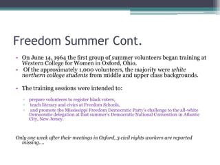 Freedom Summer Cont.
• On June 14, 1964 the ﬁrst group of summer volunteers began training at
  Western College for Women in Oxford, Ohio.
• Of the approximately 1,000 volunteers, the majority were white
  northern college students from middle and upper class backgrounds.

• The training sessions were intended to:
   ▫ prepare volunteers to register black voters,
   ▫ teach literacy and civics at Freedom Schools,
   ▫ and promote the Mississippi Freedom Democratic Party’s challenge to the all-white
     Democratic delegation at that summer’s Democratic National Convention in Atlantic
     City, New Jersey.



Only one week after their meetings in Oxford, 3 civil rights workers are reported
  missing….
 
