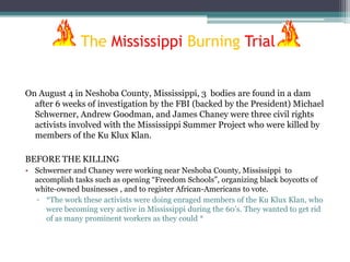 The Mississippi Burning Trial


On August 4 in Neshoba County, Mississippi, 3 bodies are found in a dam
  after 6 weeks of investigation by the FBI (backed by the President) Michael
  Schwerner, Andrew Goodman, and James Chaney were three civil rights
  activists involved with the Mississippi Summer Project who were killed by
  members of the Ku Klux Klan.

BEFORE THE KILLING
• Schwerner and Chaney were working near Neshoba County, Mississippi to
  accomplish tasks such as opening “Freedom Schools”, organizing black boycotts of
  white-owned businesses , and to register African-Americans to vote.
  ▫ *The work these activists were doing enraged members of the Ku Klux Klan, who
     were becoming very active in Mississippi during the 60’s. They wanted to get rid
     of as many prominent workers as they could *
 