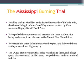 The Mississippi Burning Trial

• Heading back to Meridian and a few miles outside of Philadelphia,
  the three driving in a blue Core-Wagon were spotted by Klan
  member, Deputy Sheriff Cecil Price.

• Price pulled the wagon over and arrested the three students for
  being under suspicion of arson in the Mount Zion Church fire.

• Price freed the three jailed men around 10 p.m. and followed them
  as they drove down Highway 19.

• The CORE group realized that Price was chasing them, and a high
  speed chase occurred until Chaney stopped the car and surrendered
  to Price.
 