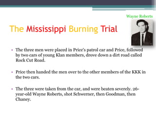 Wayne Roberts


The Mississippi Burning Trial

• The three men were placed in Price's patrol car and Price, followed
  by two cars of young Klan members, drove down a dirt road called
  Rock Cut Road.

• Price then handed the men over to the other members of the KKK in
  the two cars.

• The three were taken from the car, and were beaten severely. 26-
  year-old Wayne Roberts, shot Schwerner, then Goodman, then
  Chaney.
 