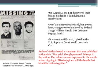 •On August 4, the FBI discovered their
                                                 bodies hidden in a dam lying on a
                                                 nearby farm.

                                                 •19 of the men were arrested, but a week
                                                 later, charges were dismissed by Federal
                                                 Judge William Harold Cox (extreme
                                                 segregationist)

                                                 •It was not until March, 1966 that the
                                                 U.S. Supreme Court would over-rule
                                                 Cox

                                        Andrew’s father issued a statement that was published
                                        nationwide: “Our grief, though personal, belongs to
                                        the nation. The values our son expressed in his simple
                                        action of going to Mississippi are still the bonds that
Andrew Goodman, James Chaney            bind this nation together.”
and Michael Schwerner (Left to right)
 