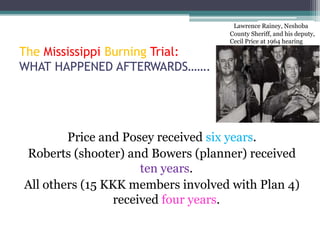 Lawrence Rainey, Neshoba
                                   County Sheriff, and his deputy,
                                   Cecil Price at 1964 hearing
The Mississippi Burning Trial:
WHAT HAPPENED AFTERWARDS…….




        Price and Posey received six years.
Roberts (shooter) and Bowers (planner) received
                      ten years.
All others (15 KKK members involved with Plan 4)
                 received four years.
 
