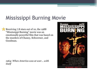 Mississippi Burning Movie
Receiving 7.8 stars out of 10, the 1988
“Mississippi Burning” movie was an
emotionally powerful film that was based on
the murders of Chaney, Schwerner, and
Goodman.




1964: When America was at war… with
itself
 