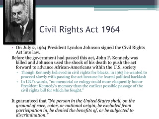 Civil Rights Act 1964
• On July 2, 1964 President Lyndon Johnson signed the Civil Rights
  Act into law.
Before the government had passed this act, John F. Kennedy was
  killed and Johnson used the shock of his death to push the act
  forward to advance African-Americans within the U.S. society
  ▫ Though Kennedy believed in civil rights for blacks, in 1963 he wanted to
    proceed slowly with passing the act because he feared political backlash
  ▫ In LBJ’s words, "no memorial or eulogy could more eloquently honor
    President Kennedy's memory than the earliest possible passage of the
    civil rights bill for which he fought."

It guaranteed that "No person in the United States shall, on the
   ground of race, color, or national origin, be excluded from
   participation in, be denied the benefits of, or be subjected to
   discrimination.”
 