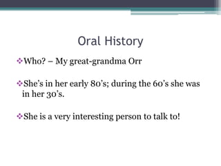 Oral History
Who? – My great-grandma Orr

She’s in her early 80’s; during the 60’s she was
 in her 30’s.

She is a very interesting person to talk to!
 
