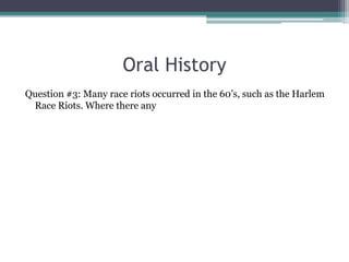 Oral History
Question #3: Many race riots occurred in the 60’s, such as the Harlem
 Race Riots. Where there any
 
