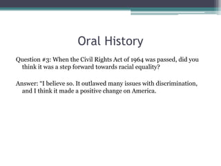 Oral History
Question #3: When the Civil Rights Act of 1964 was passed, did you
 think it was a step forward towards racial equality?

Answer: “I believe so. It outlawed many issues with discrimination,
  and I think it made a positive change on America.
 