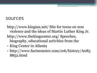 sources
http://www.kingian.net/ Site for teens on non
  violence and the ideas of Martin Luther King Jr.
http://www.thekingcenter.org/ Speeches,
  biography, educational activities from the
• King Center in Atlanta
• http://www.factmonster.com/ce6/history/A085
  8852.html
 