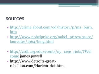 sources
• http://crime.about.com/od/history/p/ms_burn.
  htm
• http://www.nobelprize.org/nobel_prizes/peace/
  laureates/1964/king.html

• http://crdl.usg.edu/events/ny_race_riots/?Wel
  come james powell
• http://www.detroits-great-
  rebellion.com/Harlem-riot.html
 