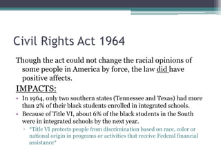 Civil Rights Act 1964
Though the act could not change the racial opinions of
 some people in America by force, the law did have
 positive affects.
IMPACTS:
• In 1964, only two southern states (Tennessee and Texas) had more
  than 2% of their black students enrolled in integrated schools.
• Because of Title VI, about 6% of the black students in the South
  were in integrated schools by the next year.
  ▫ *Title VI protects people from discrimination based on race, color or
    national origin in programs or activities that receive Federal financial
    assistance*
 