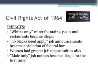 Civil Rights Act of 1964
IMPACTS:
• "Whites only" water fountains, pools and
  restaurants became illegal
• "no blacks need apply" job announcements
  became a violation of federal law
• Women had greater job opportunities also
"Male only" job notices became illegal for the
  first time!
 