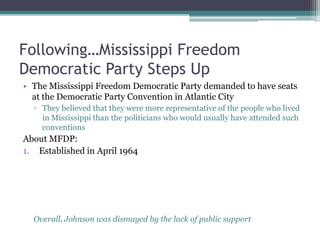 Following…Mississippi Freedom
Democratic Party Steps Up
• The Mississippi Freedom Democratic Party demanded to have seats
  at the Democratic Party Convention in Atlantic City
  ▫ They believed that they were more representative of the people who lived
    in Mississippi than the politicians who would usually have attended such
    conventions
About MFDP:
1. Established in April 1964




  Overall, Johnson was dismayed by the lack of public support
 