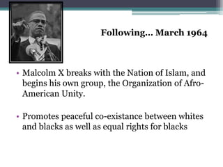 Following… March 1964



• Malcolm X breaks with the Nation of Islam, and
  begins his own group, the Organization of Afro-
  American Unity.

• Promotes peaceful co-existance between whites
  and blacks as well as equal rights for blacks
 