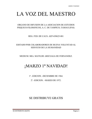 ¡MARZO 1º NAVIDAD!
SE DISTRIBUYE GRATIS Página 1
LA VOZ DEL MAESTRO
ORGANO DE DIFUSION DE LA ASOCIACION DE ESTUDIOS
PSIQUICO-FILOSOFICOS, A. C. DE TAMPICO, TAMAULIPAS.
REG. FED. DE CAUS. AEP-650625-001
EDITADO POR COLABORADORES DE BUENA VOLUNTAD AL
SERVICIO DE LA HUMANIDAD
MEDIUM: SRA. MATILDE ARICEAGA DE FERNANDEZ.
¡MARZO 1º NAVIDAD!
1ª. -EDICION. -DICIEMBRE DE 1964.
2ª. -EDICION. –MARZO DE 1972.
SE DISTRIBUYE GRATIS
 