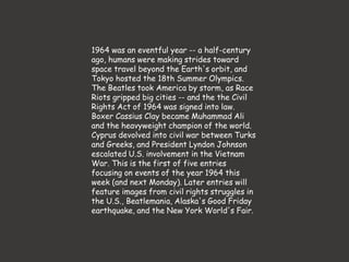 1964 was an eventful year -- a half-century
ago, humans were making strides toward
space travel beyond the Earth's orbit, and
Tokyo hosted the 18th Summer Olympics.
The Beatles took America by storm, as Race
Riots gripped big cities -- and the the Civil
Rights Act of 1964 was signed into law.
Boxer Cassius Clay became Muhammad Ali
and the heavyweight champion of the world.
Cyprus devolved into civil war between Turks
and Greeks, and President Lyndon Johnson
escalated U.S. involvement in the Vietnam
War. This is the first of five entries
focusing on events of the year 1964 this
week (and next Monday). Later entries will
feature images from civil rights struggles in
the U.S., Beatlemania, Alaska's Good Friday
earthquake, and the New York World's Fair.
 