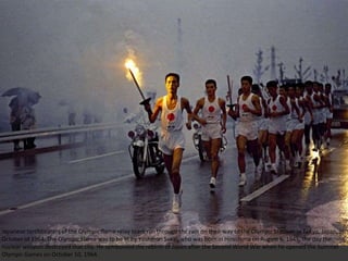 Japanese torchbearers of the Olympic flame relay team run through the rain on their way to the Olympic Stadium in Tokyo, Japan, in
October of 1964. The Olympic Flame was to be lit by Yoshinori Sakai, who was born in Hiroshima on August 6, 1945, the day the
nuclear weapon destroyed that city. He symbolized the rebirth of Japan after the Second World War when he opened the Summer
Olympic Games on October 10, 1964.
 
