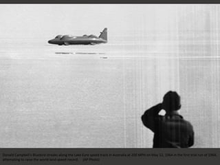 Donald Campbell's Bluebird streaks along the Lake Eyre speed track in Australia at 200 MPH on May 12, 1964 in the first trial run of 1964,
attempting to raise the world land speed record. (AP Photo)
 