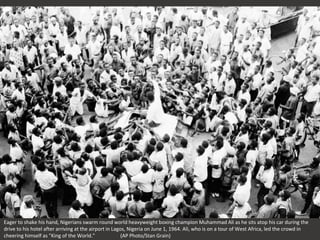 Eager to shake his hand, Nigerians swarm round world heavyweight boxing champion Muhammad Ali as he sits atop his car during the
drive to his hotel after arriving at the airport in Lagos, Nigeria on June 1, 1964. Ali, who is on a tour of West Africa, led the crowd in
cheering himself as "King of the World." (AP Photo/Stan Grain)
 