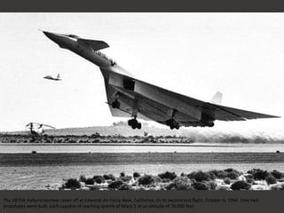 The XB70A Valkyrie bomber takes off at Edwards Air Force Base, California, on its second test flight, October 6, 1964. Only two
prototypes were built, each capable of reaching speeds of Mach 3 at an altitude of 70,000 feet.
 