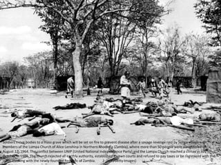 Soldiers move bodies to a mass grave which will be set on fire to prevent disease after a savage revenge raid by Senga villagers on
members of the Lumpa Church of Alice Lenshina in Northern Rhodesia (Zambia), where more than 50 people were slaughtered on
August 12, 1964. The conflict between UNIP (United National Independence Party) and the Lumpa Church reached a climax in July to
October in 1964. The church rejected all earthly authority, established its own courts and refused to pay taxes or be registered with the
state, clashing with the newly-founded Republic of Zambia. (-/AFP/Getty Images)
 