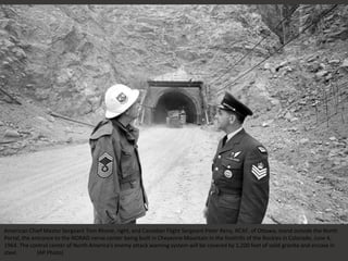 American Chief Master Sergeant Tom Rhone, right, and Canadian Flight Sergeant Peter Reny, RCAF, of Ottawa, stand outside the North
Portal, the entrance to the NORAD nerve center being built in Cheyenne Mountain in the foothills of the Rockies in Colorado, June 4,
1964. The control center of North America's enemy attack warning system will be covered by 1,200 feet of solid granite and encase in
steel. (AP Photo)
 