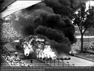 A burning tire, left, flies toward spectators after a gasoline tank explosion resulting from a crash on fourth turn in the second lap at
Indianapolis Motor Speedway, Indiana, on May 30, 1964. Dave MacDonald's Ford Thompson racer swerved into the inside wall, causing
more cars to crash. MacDonald, in his first Indy 500-mile race, and Eddie Sachs, driving a Ford Hallibrand, died in the accident. The race
was postponed for almost two hours. (AP Photo/Bob Daugherty)
 