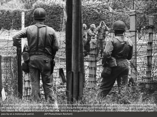 Eleven years after the abortive East German revolt against communism, the barricaded borders of West Berlin, Germany were heavily guarded. In
this image American soldiers on patrol along the barbed wire along the American sector attract the attention of a Red guard in Berlin, Germany,
who focuses his field glasses on them on June 16, 1964. Behind the Red guard two steel-helmeted members of the East German border brigade
pass by on a motorcycle patrol. (AP Photo/Edwin Reichert)
 
