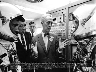 Artist Norman Rockwell, center, talks with astronauts John W. Young, left, and Virgil Grissom, right, at Cape Kennedy in
Florida, on September 30, 1964. The two pilots were selected to fly the first manned Gemini orbital flight scheduled for
1965 when they will co-pilot Gemini III. Rockwell was doing a series of paintings at the National Aeronautics and Space
Administration's Cape Kennedy spaceport. (AP Photo)
 