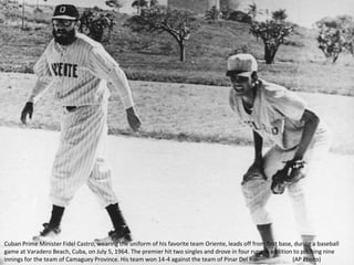 Cuban Prime Minister Fidel Castro, wearing the uniform of his favorite team Oriente, leads off from first base, during a baseball
game at Varadero Beach, Cuba, on July 5, 1964. The premier hit two singles and drove in four runs in addition to pitching nine
innings for the team of Camaguey Province. His team won 14-4 against the team of Pinar Del Rio. (AP Photo)
 