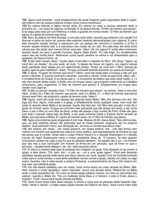 102 Agora você somente - você simplesmente não pode imaginar quão enganadora está a nação,
até mesmo com os nossos próprios irmãos, como o povo Americano.
103 Eu estava falando a algum tempo atrás. Eu estava no mato a poucas semanas atrás e
encontre um - um maço de cigarros na floresta. E ali estava escrito, “O filtro do homem que pensa”.
E eu segui pelo mato por uns trilheiros, e voltei; e guardei em minha mente, “O Filtro do homem que
pensa, e o gosto do homem que fuma”.
104 Bem, eu estava na Feira Mundial, a uns dois anos atrás, recordo que estavam com aquele Yul
Brynner e todos os outros ali, quando eles estavam fazendo demonstrações com cigarros. E como
eles tomavam aquela fumaça e passavam por um pedaço de mármore e tomavam o Q-Tip e
tiravam aquela nicotina dali, e a colocavam nas costas de um rato. Em sete dias, ele tinha tanto
câncer que não podia nem mesmo firmar seus pés. Vêem. De um cigarro! E então eles mostraram
quando aquilo vai para o pulmão humano. Alguns deles dizem, “Eu não trago. Eu simplesmente
sopro isso da minha boca”. Mostraram como aquilo penetra na saliva e vai diretamente para a
garganta, da mesma forma, vê.
105 Então este homem disse, “Vocês vêem muito falar a respeito do filtro”. Ele disse, “Agora, se
você tem um desejo,” há uma sede, vê você, “o desejo de fumar um cigarro, um cigarro natural
pode satisfazer esse desejo por um determinado tempo. Porém se você tem o filtro, precisa de
quatro cigarros para satisfazer”, disse, “Porque você está obtendo somente um quarto da fumaça”.
106 E disse, “O gosto do homem que fuma”? Vêem, você não pode obter a fumaça a não ser que
tenha o alcatrão. E quando você tem o alcatrão, você tem o câncer. Então ai está você, vêem, isto -
é simplesmente um truque. E eu penso que o - a companhia de tabaco que está nesta nação, e - e
isto vive através desta nação, e então com um truque assim, para enganar totalmente os cidadãos
americanos, para engana-los. O filtro do homem que pensa? É simplesmente um truque para
vender mais cigarros.
107 Então eu pensei naquela coisa, “O Filtro do homem que pensa”, eu pensei, “esta é uma boa
idéia”. Então há o Filtro do homem que pensa, este é a Bíblia. O - o filtro do homem que pensa
tomará este Filtro, ele produzirá o gosto do homem justo. Vêem?
108 Agora, você não pode tirar pecado das páginas desta Bíblia. Não, Ela termina com isto. Ela
joga isto fora. Agora, você pode ir à igreja, e simplesmente tomar qualquer coisa, mas você não
pode vir através desta Bíblia e ter pecado. Aquilo não fará isto. Isto filtra todo pecado, e Isto dá o
gosto do homem santo. Porque se o homem está pensando que ele deseja ser santo, e ser como
Deus, e ser o filho ou uma filha de Deus, então ele deseja o tipo correto de Filtro. Então ele para
com todo o pecado neste lado da Bíblia, e ele pode somente trazer o Espírito Santo através da
Bíblia, que escreveu a Bíblia. É o gosto do homem santo, ter o Filtro do homem que pensa.
109 Agora encontramos quão enganador é isto hoje, Mateus 24:24, Jesus disse, “Nos últimos dias,
que, os dois espíritos seriam tão parecidos que se fosse possível, enganaria ate os próprios
eleitos”. Qual parecido! Como, que decepção de - do certo e o errado que temos hoje!
110 Ata mesmo em nosso - em nosso governo, em nossa política, nós - nós não temos nem
mesmo um homem que poderíamos coloca-lo como político, que absolutamente se firmaria no que
ele pensa que é correto. Onde está o nosso Patrick Henry’s e o George Washington e o Abraão
Lincoln de hoje? Exatamente como o nosso presidente disse ali, “A maneira, se eles querem
comunismo, podem ter, seja o que for que as pessoas desejam”. Se aquele não é um - um homem
que não fala a sua convicção! Um homem se firma em um princípio, que se firma no que o
principio... simplesmente deseja ir da - da - pela oposição menor.
111 E esta é a maneira pela qual as pessoas tem chegado na igreja. Elas desejam vir se unirem a
igreja, e eles dizem, “Oh, bem, isto - é isto, eu - uni a uma igreja agora”. Você está tentando
satisfazer aquela grande sede santa que Deus colocou em você, aquela Torre de controle tentando
voltar para a coisa correta, e você tenta satisfazer isto se unindo a igreja, citando um credo, ou algo
assim. Quando, não é nada exceto a própria Presença e preenchimento de Deus Ele mesmo em
sua vida, que satisfará aquilo.
112 Ele não estará satisfeito com um credo. Você nunca tirará um credo através da Bíblia. Não.
Nem mesmo o credo apostólico, assim chamado, nunca virá através Disso. Mostre-me na Bíblia
onde o credo apostólico diz, “Eu creio na Santa igreja católica romana; eu creio na comunhão dos
santos”; quando a Bíblia diz, “Há um mediador entre Deus e o homem, e este é Cristo Jesus o
Homem”. Você nunca tirará aquilo através da Bíblia.
113 Você nunca tirará todas estas danças, e shorts e coisa que as pessoas estão fazendo hoje,
estes “twists e watusi”, e todas estas coisas através da Palavra de Deus. Você nunca tirará esta
 