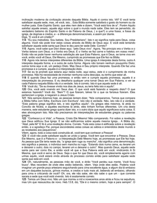 inclinação moderna da civilização através daquela Bíblia. Aquilo é contra isto. Vê? E você tenta
satisfazer aquela sede, mas, vê você, isto... Esta Bíblia somente satisfará o gosto do homem ou da
mulher justa. Este Espírito Santo, que eles riem dele e dizem, “Você está fora de si”. Porém Aquilo
satisfaz aquele anseio, aquele algo sobre o qual o mundo nada sabe. Eles tem se pervertido, do
verdadeiro batismo do Espírito Santo e da Palavra de Deus, ( a que?) a uma fossa, a fossa da
igreja, de dogmas e credos, e - e diferenças denominacionais, e assim por diante.
Diga, “E você é um cristão?”
114 “Eu sou metodista. Sou batista. Sou Presbiteriano”. Isto n ao significa nada para Deus, coisa
alguma. Você não pode tirar estas coisas através da Bíblia de Deus aqui. E você está tentando
satisfazer aquela sede santa que Deus te deu para ter sede Dele. Correto?
115 Agora, você sabe que Davi disse aqui, “pelo Deus vivo”. Agora, “No principio era o Verbo e o
Verbo estava com Deus, e o Verbo era Deus. E o Verbo se fez carne e habitou em nosso meio”.
Então não se pode haver nenhuma satisfação ate que Esta Palavra, que é Deus, se torne viva em
você, então você vê Deus, Ele Mesmo, cumprindo as promessas que Ele fez na Bíblia.
116 Agora nós temos interpretes diferentes da Bíblia. Uma igreja A interpreta desta forma, outra A
interpreta daquela forma, e a outra de outra forma. Alguns não tomam nenhum pouquinho Disto;
outros toma aqui e ali, um pedaço Disto. Mas Deus é Seu próprio interprete. Quando Ele faz uma
promessa e a cumpre, aquela é a interpretação disto.
117 Se eu te prometi que estaria aqui nesta noite, aqui estou, este é o cumprimento de minha
promessa. Não há necessidade de inventar nenhuma outra desculpa, eu tenho que estar ali.
118 E quando Deus faz uma promessa, e então vem e cumpre aquela promessa, aquela é a
interpretação da promessa. E eu desafiaria qualquer uma tomar Deus em Sua Palavra, e ver se
cada Palavra naquela Bíblia não é a verdade. Isto é correto. Isto é que aquela sede é ali.
119 Você diz, “Se eu tivesse vivido nos dias de Jesus, eu teria feito isto e aquilo”.
120 Ora, você está vivendo em Seus dias. O que você está fazendo a respeito disto? O que
estamos fazendo? Você diz, “Bem”? O que fizeram, talvez foi o que os farizeus fizeram. Eles
pertenciam a igreja, e negaram a Jesus Cristo.
121 Nós sempre dizemos hoje, as pessoas tentam dizer, “Nós comparamos, Temos que compara
a Bíblia folha com folha, Escritura com Escritura”. Isto não é verdade. Não, isto não é a verdade.
“Esta palavra grega significa isto, e isto significa aquilo”. Os gregos eles mesmos, lá atrás no
Concilio de Nicéia, e aqueles escritores lá atrás, eles tinham formas diferentes. Um cria desta
maneira, este estudante grego queria dizer isto, e o outro dizia que aquilo significava outra coisa. E
eles alvoraçaram Isto. Nós não precisamos de interpretações de estudantes gregos ou palavras
gregas.
122 “Conhece-Lo é Vida”, a Pessoa, Cristo Ele Mesmo! Não comparando. Foi sobre a revelação
que Deus edificou Sua Igreja. E se não edificarmos sobre aquela mesma Igreja... A Bíblia diz,
“Abel, pela fé!” E fé é uma revelação divina. Correto. Toda esta coisa é edificada sobre a revelação
então, e a agradeço Pai, porque escondestes estas coisas ao sábios e entendidos deste mundo e
as revelastes aos pequeninos”.
Vêem, agora, toda a coisa está construída ali, você tem que conhecer a Pessoa!
123 E você não pode satisfazer aquilo se unido a igreja. Você tem que encontrar a Pessoa, Deus
Ele Mesmo, que é a Palavra e - a interpretação Dele Mesmo hoje, as promessas que Ele fez hoje.
As pessoa que Ele teria neste dia, “a igreja sem ruga ou mancha”, não significa uma denominação;
isto significa a pessoa, o individuo sem mancha ou ruga. “Estando dois numa cama, eu levarei um
e deixarei o outro; dois no campo, levarei um e deixarei o outro”. Mas quando Deus, aquela sede
santa para ser como Ele, e então você vê que a Sua Palavra está em você, vindicando A Si
Mesma, que você é servo de Deus. Seja o que for que Deus diz, você simplesmente agarre com
unhas aquilo, você estará vindo através do processo correto então para satisfazer aquela sede
santa que está em você.
124 Oh, naturalmente, as pessoas rirão de você, e dirão “Você perdeu sua mente. Você ficou
louco”. Mas recordem de onde eles estão bebendo, vêem. Veja onde eles estão. Poderia você
imaginar um grande poço artesiano esguichando para cima excelente água, e algum dia lá embaixo
em um daqueles buracos, girinos mortos, e credos e tudo mais ali, bebendo ali embaixo, olhando
para cima e criticando de você? Oh, ora, ele não sabe, ele não sabe o que um - que corrente
saceia a sede que você está vivendo. Isto é exatamente correto.
125 Temos um Deus vivo. Não um que morreu a mil e novecentos anos atrás e ficou na sepultura,
mas Um que ressuscitou de novo. Heb.13:8, diz, “Ele é o mesmo ontem, hoje e para sempre”. O
 