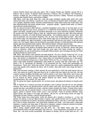 mesmo Espírito Santo que está aqui agora. Ele é aquela Porção que satisfaz, porque Ele é a
Palavra. Isto é correto. O Espírito Santo escreveu a Palavra, Ele é a Palavra. Ele interpreta a
Palavra. A Bíblia diz, em II Pedro que o Espírito Santo escreveu a Bíblia, “Homens do passado,
movidos pelo Espírito Santo, escreveram a Bíblia”.
126 Agora, você não pode fazer isto, você não pode satisfazer aquela sede santa com nada
menos que Deus, Ele mesmo, vivendo em você, na Pessoa do Espírito Santo, Educação, cultura,
unir a igrejas, repetindo credos, fazendo companheirismo; todas estas coisas são muito boas, mas
elas absolutamente não param aquele santo... acalmam aquele... aquela santa sede, ou melhor,
não acalmam aquela sede santa.
127 Eu estava ouvindo a Billy Graham, o grande evangelista, outra noite. E vou lhes dizer, eu oro
mais por ele agora do que nunca, quando eu o vi realmente censurando-os, da maneira que eles
agiam. Ele disse, “Aquele grupo de ministros descendo a rua, seus colarinhos virados!” Descendo
ali quando eles não tinham nada eu fazer ali, metendo seus narizes em algo. Mas eles estavam
descendo o caminho, (O irmão Branham bate palmas - Ed.) batendo palmas e os pés. Bem, eles
não se pareciam com uns santos roladores. Ora, vê você, mas tinham algo que eles - eles criam.
Eles tinham algo, isto estimulava a alma. Eles tinham algo que os estimulava. Certa mulher foi e
furou sua cabeça com algo lá embaixo, e eles pensaram que ela era uma mártir, e ela não tinha
nada a ver com aquilo. Agora nós encontramos que estes homens (o irmão Branham bate palmas)
tinham algo para poderem bater palmas. Eles estavam felizes. Estavam fazendo algo.
128 Bem, se você pode fazer aquilo por um - um principio que você pensa que está bem aqui; e
então se colocar numa igreja e se alguém bater palmas ou os pés, os diáconos devem lhes pedir
para se retirarem. Vêem, eles tem levado seu povo para uma fossa imunda de credos e
denominações, em vez de alimenta-los na bendita Palavra Santa, que é entregue através do Poder
da Ressurreição de Jesus Cristo.
129 Vêem, eles tentam, eles saceiam sua sede dizendo, “Eu sou o Doutor Fulano de Tal”, ou sai
de determinada seminário ou determinada escola. Mas aquilo nada significa, nada. Mas, vê você,
eles, eles tentam se satisfazerem, dize, “Agora Deus me reconhecerá porque sou o Seu pastor.
Deus me reconhecerá porque sou o santo padre Fulano de Tal, ou o bispo Fulano”, ou - ou algo
assim. Eles estão tentando satisfazerem suas sedes ali, quando você não pode fazer isto. “Eu
tenho o Ph. D. (doutorado em filosofia), LL.D( doutorado em lei). Tenho meu bacharelato em
Humanismo. Tenho isto”. Está tudo correto. Porém, para mim, aquilo simplesmente significa que
você está aquele tanto distante de Deus. Isto é correto. Que está muito mais longe de Deus o
tempo todo!
130 Você somente conhece a Deus através de uma experiência. Você não pode educar Isto em
você. Isto nasce em você! É algo que Deus te dá. A cultura não tem nada a ver com Isto. Um dos
maiores homens da Bíblia não podia nem mesmo assinar o seu nome, São Pedro. Isto é certo, ele
e João, diz a Bíblia, “Eles eram ambas as coisas, ignorantes e iletrados”. Mas aprouve a Jesus dar-
lhe as chaves do Reino, porque ele estava sedento por Deus. Amém. Sedento por Deus,
companheirismo. Sim, senhor. Oh, que coisa!
131 Eu penso em Isaias, aquele jovem, oh, um bom jovem, ele estava ali embaixo no templo certo
dia.
132 O Grande rei, e colocou sua face em direção a ele e pensou que ele era um dos grandes
homens. Ora, ele era um grande homem. Ele foi criado, bons pais, um bom pai e boa mãe. Mas
quando ele saiu, sua política era limpa, e ele fez coisas corretas com Deus. E Isaias olhou nele e
pensou que ele era um grande homem, e tirou como exemplo. Mas você nunca coloque homem
algum, exceto o Homem Jesus Cristo, como o seu exemplo. Todos os homens falharão. Após
algum tempo, ele chegou a um lugar, ele estava - ele era rei, ma ele tentou tomar um lugar de
sacerdote e foi até o templo, e ele foi atacado de lepra.
133 Então Isaias ficou preocupado, então ele desceu até o templo e começou a - a orar, ele
pensou em descer e orar por algum tempo. E agora, veja, aquele homem era um profeta; mas ali
embaixo no templo era um jovem, ele estava clamando por Deus, certo dia, e uma visão veio sobre
ele. E ele viu Anjos, Querubins, com Suas faces cobertas com Suas - com Suas asas, e Seus pés
cobertos, e voando com duas asas. E Eles iam e voltavam, subiam e desciam através do templo,
clamando, “Santo, Santo, Santo é o Senhor Deus Todo Poderoso”.
134 E Isaías, aquela grande sede que ele tinha, ele - ele talvez fosse culto. Ele - ele
provavelmente tinha uma boa educação. Ele tinha um - uma maravilhosa concepção do que era
Deus. Ele - ele tinha ouvido sacerdotes. Ele esteve no templo. Ele foi criado para ser um - um
 