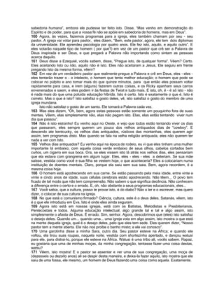 sabedoria humana”, embora ele pudesse ter feito isto. Disse, “Mas venho em demonstração do
Espírito e de poder, para que a vossa fé não se apóie em sabedoria de homens, mas em Deus”.
160 Agora, às vezes, fazemos programas para a igreja, eles também chamam por seu - seu
pastor. A igreja vai votar para pastor, eles dizem, “Bem, este pastor, agora, ele tem dois diplomas
da universidade. Ele aprendeu psicologia por quatro anos. Ele fez isto, aquilo, e aquilo outro”. E
eles votarão naquele tipo de homem ( por que?) em vez de um pastor que crê ser a Palavra de
Deus inspirada e ser Deus, e que pregará a Palavra não importando como sintam as pessoas
acerca daquilo.
161 Deus disse a Ezequiel, vocês sabem, disse, “Pregue isto, de qualquer forma”. Vêem? Certo.
Eles aceitando Isto ou não, aquilo não é isto. Eles não aceitaram a Jesus, Ele seguiu em frente
pregando Isto da mesma forma, vêem?
162 Em vez de um verdadeiro pastor que realmente pregue a Palavra e crê em Deus, eles - eles -
eles tentarão trazer o - o intelecto, o homem que tenta melhor educação; o homem que pode se
colocar no púlpito e ano tomar mais do que quinze minutos, para que então eles possam voltar
rapidamente para casa, e irem (alguns) fazerem outras coisas, e os Ricky apanham seus carros
envenenados e saem, e eles podem ir às festas de Twist e tudo mais. E isto, oh, é - é só isto - não
é nada mais do que uma poluída educação híbrida. Isto é certo. Isto é exatamente o que é. Isto é
correto. Mas o que é isto? Isto satisfaz o gosto deles, vê, isto satisfaz o gosto do membro de uma
igreja mundana.
Isto não satisfaz o gosto de um santo. Ele tomará a Palavra cada vez.
163 Mas eles dizem, “Oh, bem, agora estas pessoas estão somente um pouquinho fora de suas
mentes. Vêem, elas simplesmente não, elas não pegam isto. Elas, elas estão tentando viver num
dia que passou”.
164 Não é isto estranho! Eu venho aqui no Oeste, e vejo que todos estão tentando viver os dias
que passaram, eles sempre querem um pouco dos velhos antiquados dias de “cowboy”. E
descendo ate kentcucky, os velhos dias antiquados, rústicos das montanhas, eles querem agir
assim, tem programas disto. Mas quando se fala na velha religião antiquada, eles não querem ter
nada a ver com Isto.
165 Velhos dias antiquados? Eu venho aqui na época de rodeio, eu vi que eles tinham uma mulher
importante lá embaixo, com aquela coisa verde embaixo de seus olhos, cabelos cortados bem
curtos, um cigarro em sua boca. Ora, se eles vissem isto lá atrás nos velhos dias, eles pensariam
que ela estava com grangrena em algum lugar. Eles, eles - eles - eles a deteriam. Se sua mãe
saísse, vestida como você e sua filha se vestem hoje, o que aconteceria? Eles a colocariam numa
instituição de doentes mentais. Claro, porque ela saiu sem sua saia. Bem, agora recordem, é a
mesma coisa hoje.
166 O homem está apodrecendo em sua carne. Se estão passando pela meia idade, entre vinte e
vinte e cindo anos de idade, suas células cerebrais estão apodrecendo. Não têem... O povo tem
ficado de tal modo que não tem compreensão. Não sabem o que significa decência. Não conhecem
a diferença entre o certo e o errado. E, oh, não obstante a seus programas educacionais, eles...
167 Você sabia, que a cultura, posso te provar isto, é do diabo? Não o ler e o escrever, mas quero
dizer, o colocar de sua cultura na igreja.
168 No que está o comunismo firmado? Ciência, cultura, este é o deus deles. Satanás, vêem, isto
é o que ele introduziu em Eva. Isto é onde eles ainda seguram.
169 Agora isto está em nossas igrejas, está com os Batistas, Metodistas e Presbiterianos,
Pentecostais e todos. Alguma educação intelectual, algo grande tal e tal e algo assim, isto
simplesmente o afasta de Deus. É errado. Sim, senhor. Agora, descobrimos que (eles) isto satisfaz
o desejo deles. Quando um... quando uma... uma igreja vota em algo assim, isto mostra o que está
na mente daquela igreja, qual é o desejo deles, pelo que eles tem sede. Eles querem dizer, “Nosso
pastor tem a mente aberta. Ele não nos proíbe o banho misto; e ele vai conosco”.
170 Uma garotinha disse a minha Sara, outro dia. Seu pastor esteve na África; e quando ele
voltou, ela tirou suas roupas, naquela noite, vestida com shortezinho apertado, e dançou watusi
para ele, para distrai-lo, porque ele esteve na África. Watusi é uma tribo ali, vocês sabem. Rapaz,
eu gostaria que uma de minhas moças, da minha congregação, tentasse fazer uma coisa destas,
watsu?
171 Vêem, isto mostra! E o pastor se assentar e ver uma de sua congregação, uma moça de
(dezesseis ou dezoito anos) ali se despir desta maneira, e deixa-la fazer aquilo, isto mostra que ele
saiu de uma fossa, ele mesmo, um homem de Deus fazendo uma coisa como aquela. Exatamente.
 