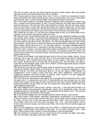 172 Isto soa vulgar, mas vejo que estou pregando através da nação também. Mas você também
sabe disto, irmão, irmã, deixe-me lhes dizer, isto é a Verdade.
173 O abutre gosta de coisas mortas. Isto é certo. E isto é a morte! Isto é exatamente correto.
Mostra claramente, isto mostra claramente aqui o que é a cabeça deles e a torre de controle deles,
o que eles dão, vêem, o que há na alma deles. A alma deles anseia por coisas assim.
174 A alma deles anseia por uma igreja altamente intelectual, onde as pessoas se vestem muito
bem, e o pastor toma quinze minutos, ou vinte. E se você passa por cima disto, eles te levam para
ajunta de diáconos. E ele não deve dizer nada referente ao pecado. Ele não deve dizer nada a
cerca de usar shortes, e nada sobre as pessoas fazerem isto, aquilo e aquilo outro. Ele não deve
mencionar isto, aquilo e aquilo outro. Ele não deve mencionar aquilo de maneira alguma. Se o fizer,
a junta o colocará para fora. Vêem o que é isto? Este é o filtro do homem que pensa, deles.
175 A Bíblia diz, em João 2:15, “Se você ama o sistema deste mundo, ou as coisas deste mundo,
é porque o amor de Deus não está nem mesmo em você”.
176 Agora que tal o comportamento deles hoje, no nome da igreja; dançando quadrilha na igreja,
jogo de azar, bingo, festas, o rock-and-roll dos adolescentes, twist e todas estas bobagens! Veja
este Elvis Preley, é um diabo dentro dos sapatos! Pat Boone, Ricky Nelson,m o maior obstáculo
que esta nação já teve! Isto é correto. Eles dizem, “Oh, eles são bastante religiosos, eles cantam
hinos cristãos”. Isto não deveria, a igreja não deveria nem mesmo permitir uma coisa como aquela!
Alguns destes sujeitos saem por ai, e - e a noite eles estão em - em algum estabelecimento de
dança na beira da rodovia por ai, dançando e tocando músicas e tudo mais, e na noite seguinte
eles vão ao altar e choram, e na outra noite estão tocando na plataforma. Oh, meu Deus! Oh, meu
Deus, ate onde a imundície, ate onde poderia a imundície ir, de qualquer modo? Sim, senhor. Ele
mesmo provou primeiro ser um homem de Deus, não toda esta coisa só porque ele pode tocar uma
guitarra velha ou algo.
177 Através do seu desejo, você pode dizer quem está no trono do seu coração. Através do que
você ama, isto é o que diz. Você, você diz, “Bem, eu acho que estas coisas não tem importância
irmão Branham”. Bem, simplesmente recorde agora, em seu coração, você sabe o que está ali.
Sim, senhor. Através de que a sua alma está se alimentando pelo que têm sede a sua alma, e
você pode ver isto satisfazer aquilo; se isto não é a Palavra, então há algo errado porque o Espírito
Santo vive somente na Palavra! Vêem?
178 Quero que você veja outro grande perigo, antes de concluirmos, se você não... se você não é
culpado de nenhuma destas coisas que mencionei, e, isto é, o perigo de negligenciar a sede.
Vêem? Você diz, “Eu tenho uma sede santa. Mas eu - eu não sou culpado, irmão Branham, de
simplesmente ir e unir a igreja, e coisas como esta”. Mas, vejam, negligenciar a sede! Se você
negligenciar satisfazer uma sede de água ou alimento, você morrerá. E se você negligenciar
aquela sede por Deus, você morrerá espiritualmente.
179 Você chama por reavivamento, você espera que a sua igreja tenha reavivamento. Bem, aquilo
não-aquilo não é o reavivamento para você. O reavivamento tem que começar bem em você,
quando você começa a sentir sede por Deus. Ali talvez não haja outro membro da igreja, querendo
aquele reavivamento. Se isto rompe em você, isto romperá em outros lugares. Vêem? Mas, veja,
você negligencia aquela sede.
180 Você negligencia tirar o leite da vaca, quando a vaca está... o ubre está cheio de leite; e se
você deixar aquela vaca permanecer daquele jeito, secará. Isto é exatamente correto. Se você
negligenciar tomar um gole d’água, digamos, “Eu simplesmente não beberei mais”. Você morrerá.
Se você negligenciar a se alimentar, você morrerá.
181 Então se você negligenciar a dar ao Espírito Santo a Palavra de Deus, você morrerá.
182 Vocês cristãos, vocês batistas, metodistas, presbiterianos, pentecostais, os da Assembléias
de Deus, Unicistas, (os que crêem) em dois, três, seja o que for, vejam; não me importa, aquilo não
tem nada a ver para mim, eu não creio que tenha para Deus. Vêem, você é um individuo, você é
uma unidade. Você nunca irá ao Céu como uma igreja, uma... uma... uma denominação. Você irá
ao Céu como uma única pessoa, será entre você e Deus. Isto é tudo. Não me importa a igreja que
você pertença.
183 E se você negligenciar em ler a Bíblia e em crer na Bíblia, e o Espírito Santo para se alimentar
sobre Aquilo, você morrerá. Jesus disse em São João... 4:3, eu tenho a Escritura certa... Jesus
disse, “Não só de pão viverá o homem, mas de toda Palavra”, não uma parte Dela.
184 Nós tomamos um pouquinho aqui. Eu chamo isto de “Os caronistas” da Bíblia. Eles dizem,
“Bem, eu creio Nisto, mas agora vamos aqui. Vêem”. Vêem?
 