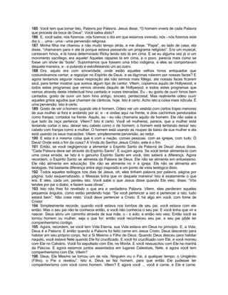 185 Você tem que tomar Isto, Palavra por Palavra. Jesus disse, “O homem viverá de cada Palavra
que procede da boca de Deus”. Você sabia disto?
186 E, você sabe, nós fizemos- nós fizemos o dia em que estamos vivendo, nós - nós fizemos este
dia o ... uma - uma - uma perversão religiosa.
187 Minha filha me chamou a não muito tempo atrás, e me disse, “Papai”, ao lado de casa, ela
disse, “chamaram para ir ate lá porque estava passando um programa religioso”. Era um musical,
cantavam hinos, e lá havia determinado Ricky lendo isto lá em cima. E se eu alguma vez já vi um
movimento sacrílego, era aquele! Aqueles rapazes lá em cima, e o povo, parecia mais como se
fosse um show de “boite”. Suponhamos que fossem uma tribo indígena, e eles se comportavam
daquela maneira, e - e pulando e esbofeteando um ao outro.
188 Ora, aquilo era com sinceridade, onde estão aqueles velhos hinos antiquados que
costumávamos cantar, e regozijar no Espírito de Deus, e as lágrimas rolarem por nossas faces? E
agora tentamos segurar nossa respiração ate não termos mais fôlego, ate nossas faces ficarem
azul, para tentar mostrar que somos algum tipo de cantor. Vêem, copiamos aquilo de Hollywood, e
todos estes programas que vemos através daquilo de Hollywood, e todos estes programas que
vemos através deste intelectual hino cantado e vozes treinadas. Eu - eu gosto de ouvir hinos bem
cantados; gosto de ouvir um bom hino antigo, sincero, pentecostal. Mas realmente odeio ouvir
aqueles gritos agudos que chamam de cânticos, hoje. Isto é certo. Acho isto a coisa mais ridícula. É
uma perversão. Isto é certo.
189 Gosto de ver o homem quando ele é homem. Odeio ver um vestido com certos trajes menores
de sua mulher ai fora e andando por ai; e - e ondas aqui na frente, e dois cachinhos pendurados
como franjas, cortados na frente. Aquilo, eu - eu não chamaria aquilo de homem. Ele não sabe a
que lado da raça pertence. Vêem? Isto é certo. Você vê mulheres, parece, que a mulher está
tentando cortar o seu, deixar seu cabelo como o de homem; o homem está tentando deixar seu
cabelo com franjas como a mulher. O homem está usando as roupas de baixo de sua mulher e ela
está usando os seus macacões. Vêem, simplesmente perversão, ao redor.
190 E esta é a mesma coisa que é com a nação, comas pessoas, com as igrejas, com tudo. Ó
Deus! Onde está o fim da coisa? A Vinda do Senhor Jesus Cristo, este é o fim.
191 Então, se você negligenciar a alimentar o Espírito Santo da Palavra de Deus! Jesus disse,
“Cada Palavra deve ser através do Espírito Santo”. E ouçam agora. Se você tentar alimenta-lo com
uma coisa errada, se Isto é o genuíno Espírito Santo em você, Isto saberá a diferença. Agora
recordem, o Espírito Santo se alimenta da Palavra de Deus. Ele não se alimenta em entusiasmo.
Ele não alimenta em educação. Ele não se alimenta no ir à igreja. Ele não se alimenta em
teologias. Há bastante diferença entre algo inspirado e um ponto de vista teológico disto.
192 Todos aqueles teólogos nos dias de Jesus, oh, eles tinham palavra por palavra, página por
página, tudo esquematizado, o Messias tinha que vir daquela maneira! Isto é exatamente o que
era. E eles, cada um, perdeu isto. Você sabe o que Jesus disse quando Ele veio, disse, “Vós
tendes por pai o diabo, e fazem suas obras”.
193 Isto não lhes foi revelado o que era a verdadeira Palavra. Vêem, eles perderam aqueles
pequenos ângulos, como estão perdendo hoje. “Se você pertencer a isto e pertencer a isto, tudo
estará bem”. Não creia nisto. Você deve pertencer a Cristo. E há algo em você, com fome de
Cristo!
194 Simplesmente recorde, quando você estava nos lombos de seu pai, você estava com ele
então. Mas o seu pai não te conhecia então, e você não conhecia o seu pai. E você tinha que vir e
nascer. Deus abriu um caminho através de sua mãe, o - o solo, e então isto veio. Então você se
tornou homem ou mulher, seja o que for, então você reconheceu seu pai, e seu pai pôde ter
companheirismo contigo.
195 Agora, recordem, se você tem Vida Eterna, sua Vida estava em Deus no principio. E, a Vida,
Deus é a Palavra. E então quando a Palavra foi feito carne em Jesus Cristo, Deus descendo para
habitar em seu próprio corpo, fez a Si Mesmo o Filho de Deus. Quando Deus desceu para habitar
naquilo, você estava Nele quando Ele foi crucificado. E você foi crucificado com Ele, e você morreu
com Ele no Calvário. Você foi sepultado com Ele, no Monte. E você ressuscitou com Ele na manhã
da Páscoa. E agora estamos juntos assentados em lugares Celestiais, Nele, e agora você tem
companheirismo com Ele. Vêem?
196 Deus, Ele Mesmo se tornou um de nós. Ninguém viu o Pai, a qualquer tempo, o Unigênito
(Filho), o Pai o revelou”. Isto é, Deus se fez homem, para que então Ele pudesse ter
companheirismo com você como homem. Vêem? E agora você ... você é carne, e Ele é carne.
 